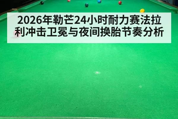 2026年勒芒24小时耐力赛法拉利冲击卫冕与夜间换胎节奏分析